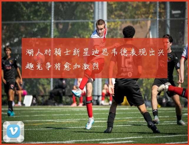 湖人对骑士新星迪恩韦德表现出兴趣竞争将愈加激烈