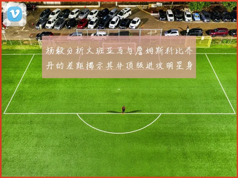 杨毅分析文班亚马与詹姆斯科比乔丹的差距揭示其非顶级进攻明星身份