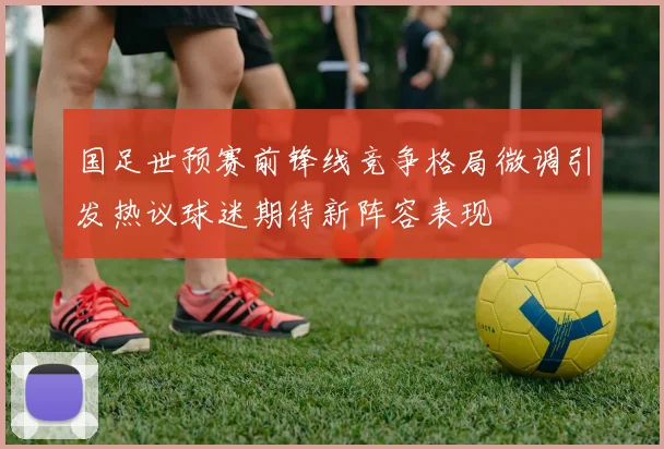 国足世预赛前锋线竞争格局微调引发热议球迷期待新阵容表现