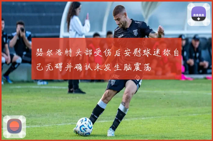 瑟尔洛特头部受伤后安慰球迷称自己无碍并确认未发生脑震荡