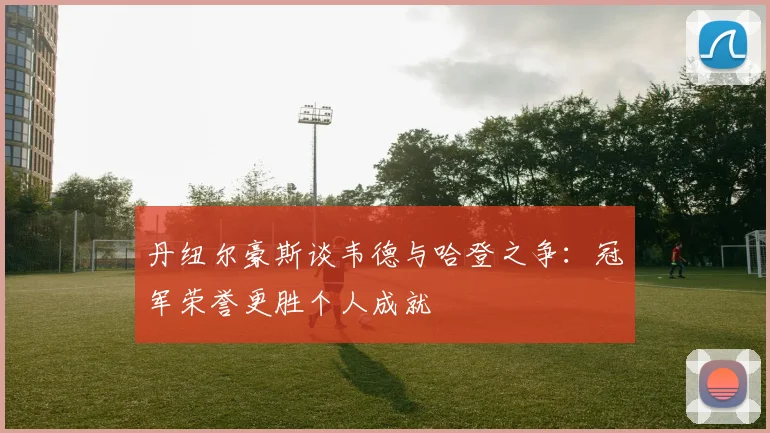 丹纽尔豪斯谈韦德与哈登之争：冠军荣誉更胜个人成就