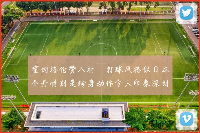 霍姆格伦赞八村塁打球风格似日本乔丹特别是转身动作令人印象深刻