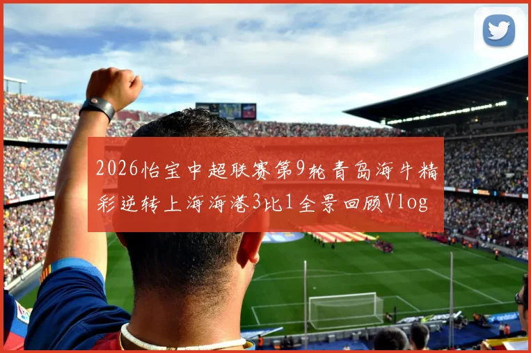 2026怡宝中超联赛第9轮青岛海牛精彩逆转上海海港3比1全景回顾Vlog