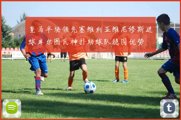 皇马半场领先塞维利亚维尼修斯进球库尔图瓦神扑助球队稳固优势