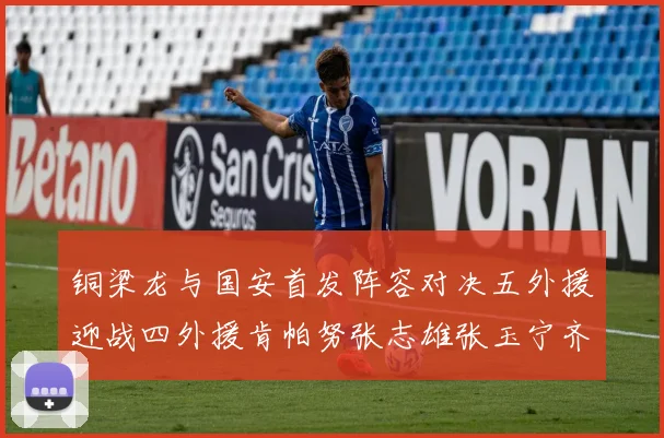 铜梁龙与国安首发阵容对决五外援迎战四外援肯帕努张志雄张玉宁齐上阵