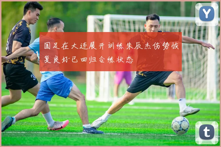 国足在大连展开训练朱辰杰伤势恢复良好已回归合练状态