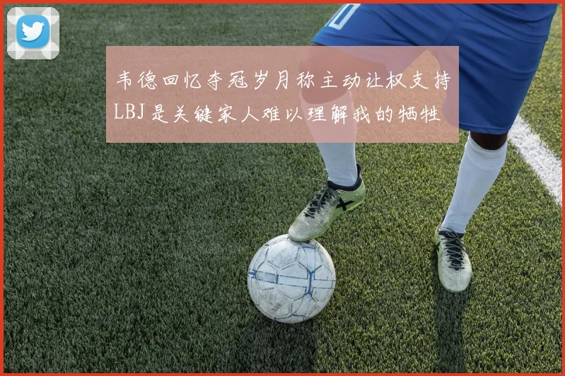 韦德回忆夺冠岁月称主动让权支持LBJ是关键家人难以理解我的牺牲