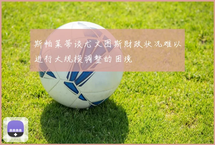 斯帕莱蒂谈尤文图斯财政状况难以进行大规模调整的困境