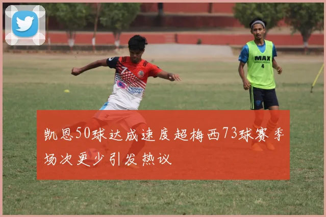 凯恩50球达成速度超梅西73球赛季场次更少引发热议