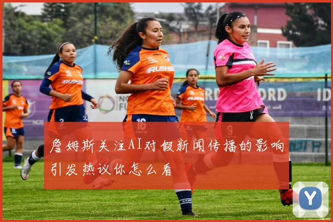 詹姆斯关注AI对假新闻传播的影响引发热议你怎么看