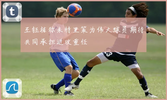 王钰栋称米特里策为伟大球员期待共同承担进攻重任