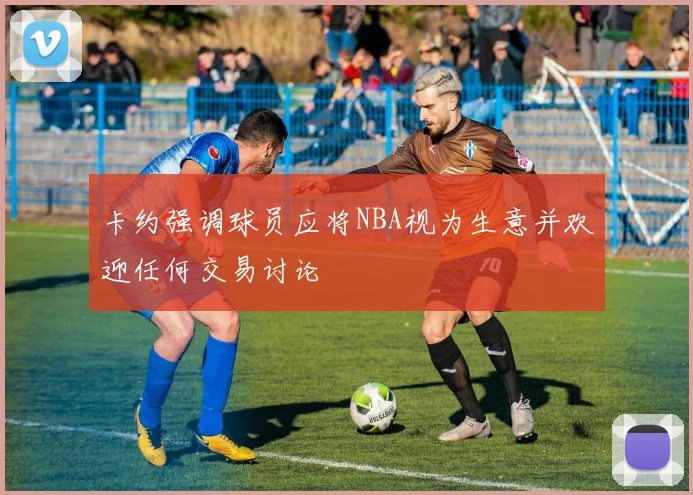 卡约强调球员应将NBA视为生意并欢迎任何交易讨论