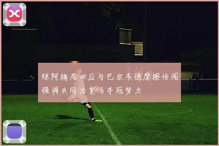 琼阿梅尼回应与巴尔韦德摩擦传闻强调共同为皇马夺冠努力