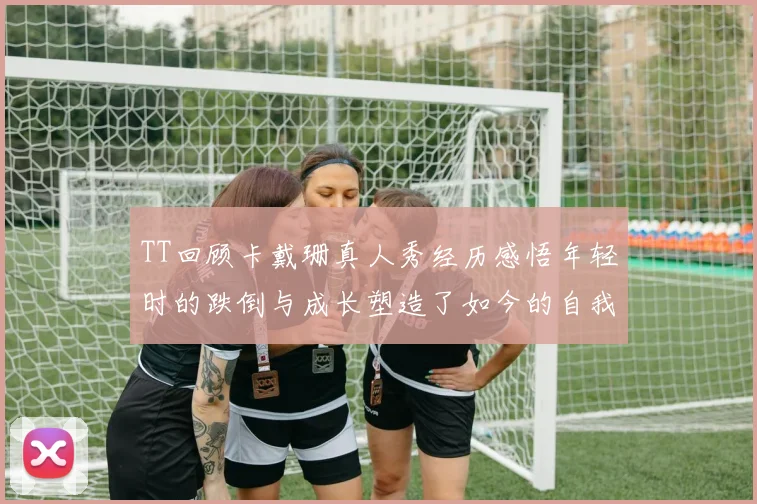 TT回顾卡戴珊真人秀经历感悟年轻时的跌倒与成长塑造了如今的自我