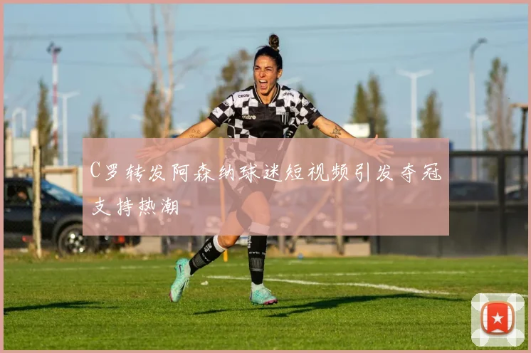 C罗转发阿森纳球迷短视频引发夺冠支持热潮