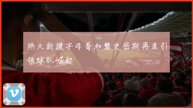 热火新援字母哥加盟史密斯再度引领球队崛起