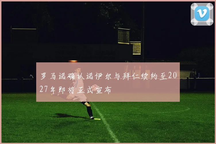 罗马诺确认诺伊尔与拜仁续约至2027年即将正式宣布