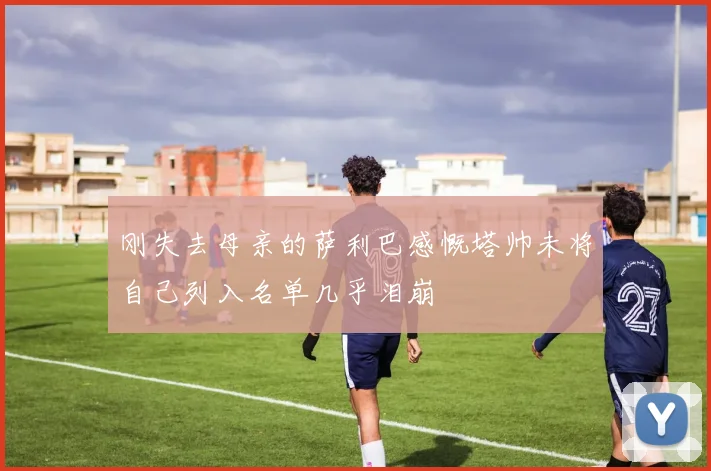 刚失去母亲的萨利巴感慨塔帅未将自己列入名单几乎泪崩