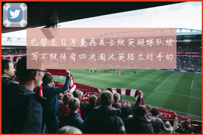巴黎圣日耳曼再度击败英超球队续写不败传奇四次淘汰英格兰对手的背后故事