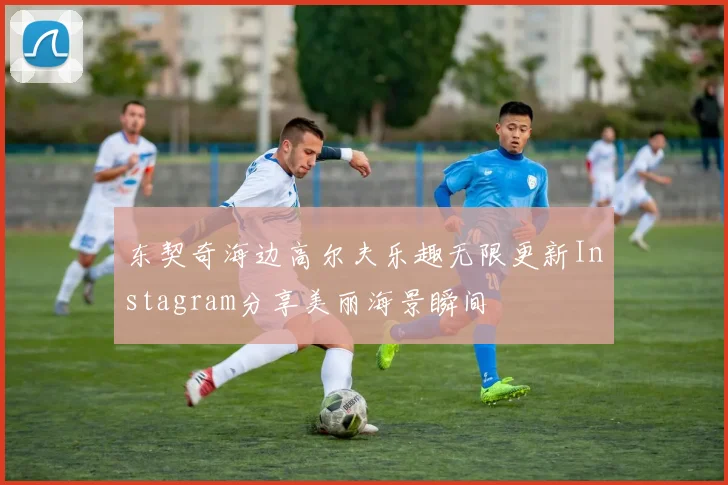 东契奇海边高尔夫乐趣无限更新Instagram分享美丽海景瞬间