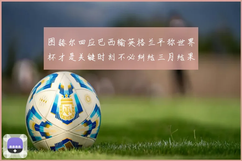 图赫尔回应巴西输英格兰平称世界杯才是关键时刻不必纠结三月结果